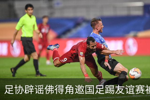 足协辟谣佛得角邀国足踢友谊赛被拒：暂未收到对方书面函件